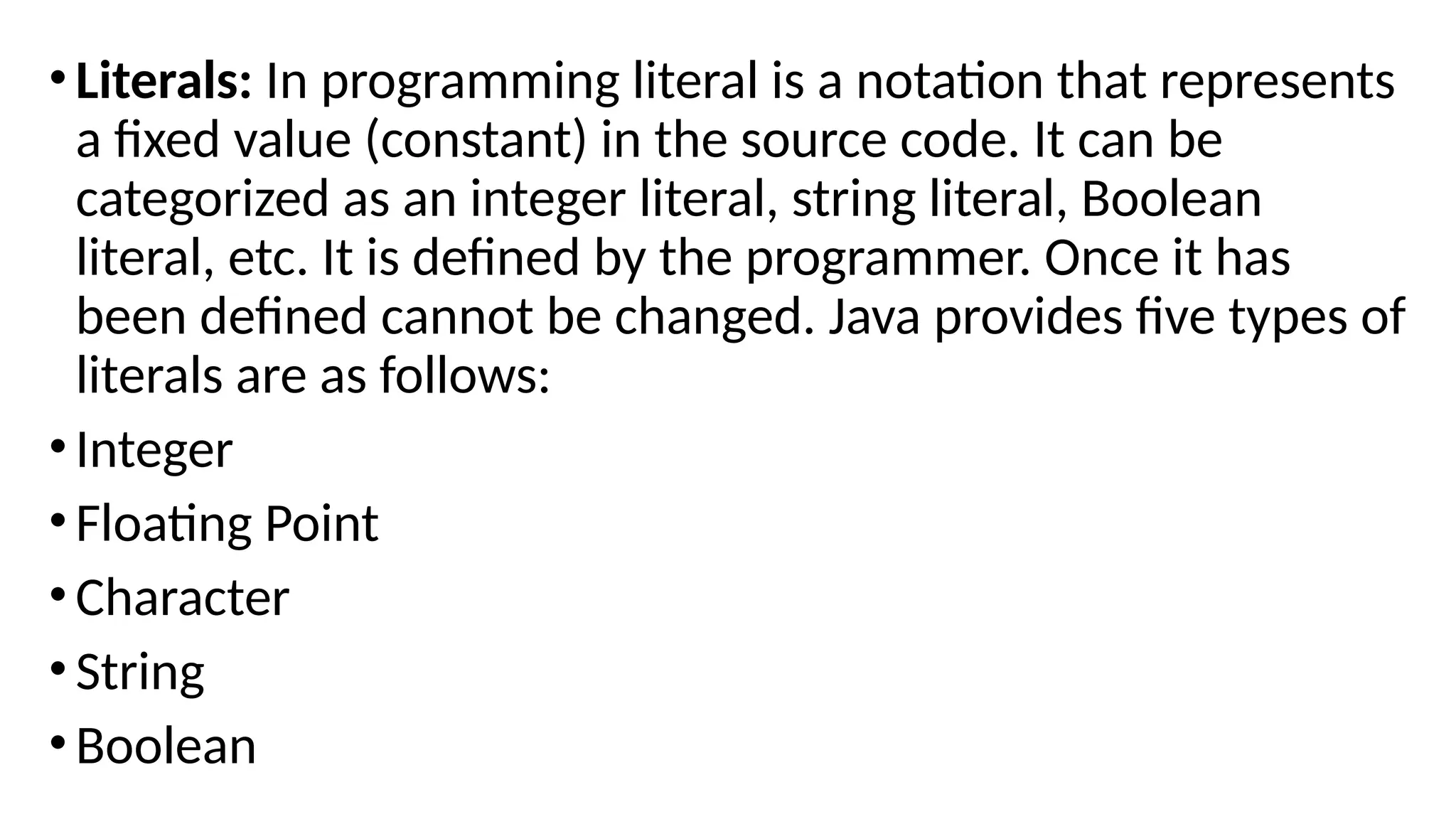 •Literals: In programming literal is a notation that represents
a fixed value (constant) in the source code. It can be
categorized as an integer literal, string literal, Boolean
literal, etc. It is defined by the programmer. Once it has
been defined cannot be changed. Java provides five types of
literals are as follows:
•Integer
•Floating Point
•Character
•String
•Boolean
 