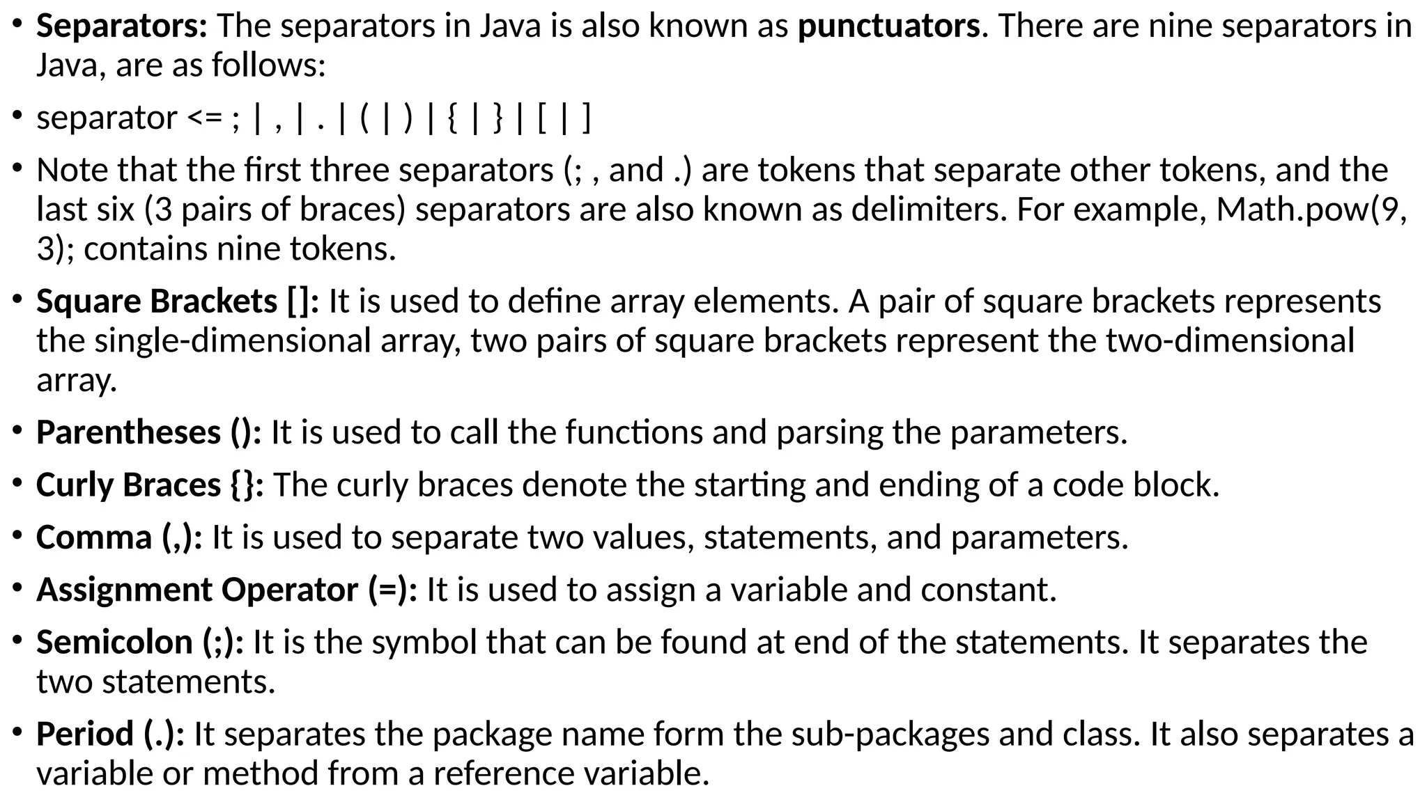 • Separators: The separators in Java is also known as punctuators. There are nine separators in
Java, are as follows:
• separator <= ; | , | . | ( | ) | { | } | [ | ]
• Note that the first three separators (; , and .) are tokens that separate other tokens, and the
last six (3 pairs of braces) separators are also known as delimiters. For example, Math.pow(9,
3); contains nine tokens.
• Square Brackets []: It is used to define array elements. A pair of square brackets represents
the single-dimensional array, two pairs of square brackets represent the two-dimensional
array.
• Parentheses (): It is used to call the functions and parsing the parameters.
• Curly Braces {}: The curly braces denote the starting and ending of a code block.
• Comma (,): It is used to separate two values, statements, and parameters.
• Assignment Operator (=): It is used to assign a variable and constant.
• Semicolon (;): It is the symbol that can be found at end of the statements. It separates the
two statements.
• Period (.): It separates the package name form the sub-packages and class. It also separates a
variable or method from a reference variable.
 