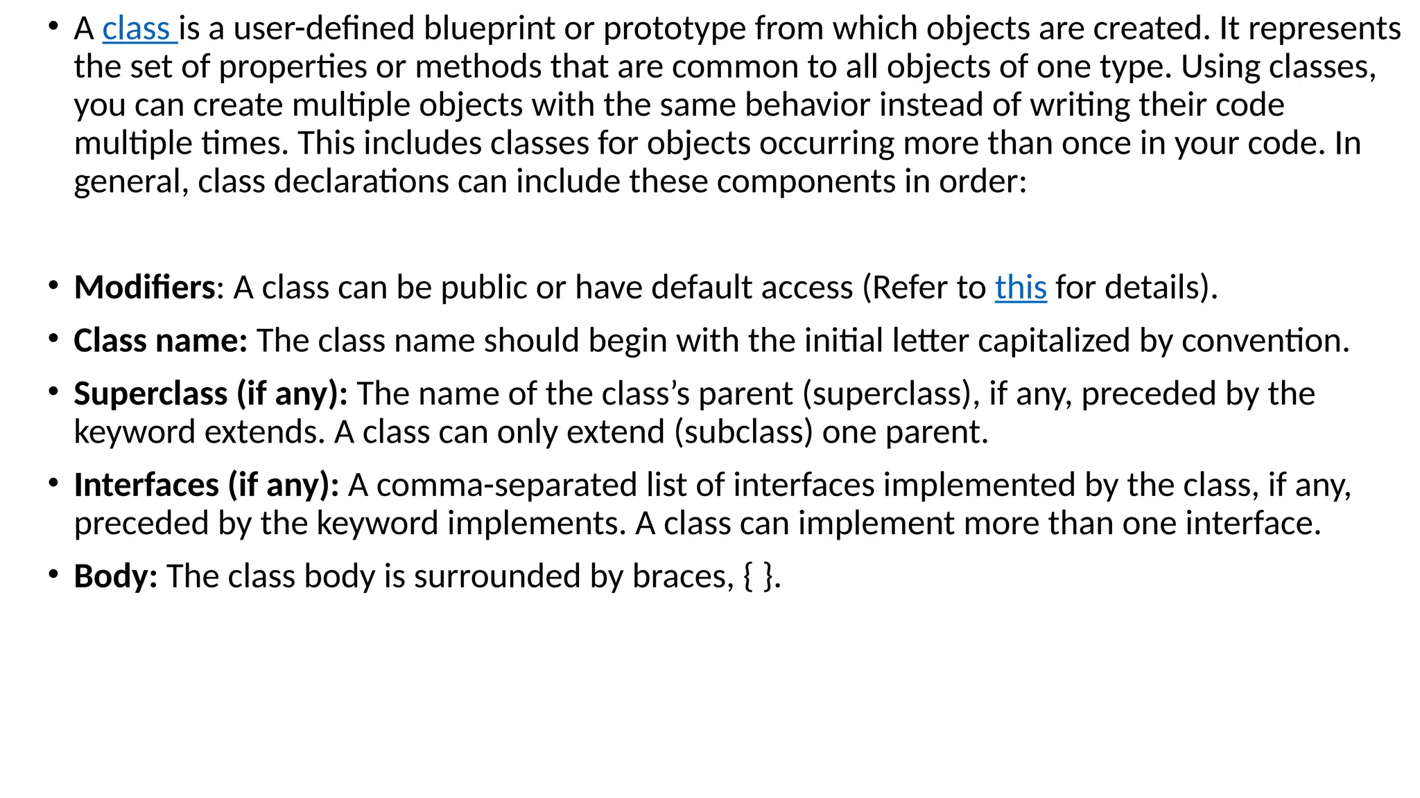 • A class is a user-defined blueprint or prototype from which objects are created. It represents
the set of properties or methods that are common to all objects of one type. Using classes,
you can create multiple objects with the same behavior instead of writing their code
multiple times. This includes classes for objects occurring more than once in your code. In
general, class declarations can include these components in order:
• Modifiers: A class can be public or have default access (Refer to this for details).
• Class name: The class name should begin with the initial letter capitalized by convention.
• Superclass (if any): The name of the class’s parent (superclass), if any, preceded by the
keyword extends. A class can only extend (subclass) one parent.
• Interfaces (if any): A comma-separated list of interfaces implemented by the class, if any,
preceded by the keyword implements. A class can implement more than one interface.
• Body: The class body is surrounded by braces, { }.
 