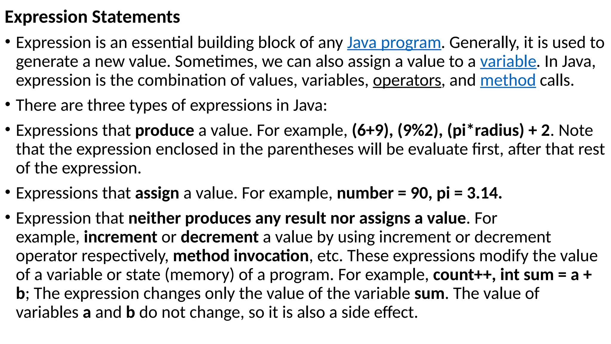 Expression Statements
• Expression is an essential building block of any Java program. Generally, it is used to
generate a new value. Sometimes, we can also assign a value to a variable. In Java,
expression is the combination of values, variables, operators, and method calls.
• There are three types of expressions in Java:
• Expressions that produce a value. For example, (6+9), (9%2), (pi*radius) + 2. Note
that the expression enclosed in the parentheses will be evaluate first, after that rest
of the expression.
• Expressions that assign a value. For example, number = 90, pi = 3.14.
• Expression that neither produces any result nor assigns a value. For
example, increment or decrement a value by using increment or decrement
operator respectively, method invocation, etc. These expressions modify the value
of a variable or state (memory) of a program. For example, count++, int sum = a +
b; The expression changes only the value of the variable sum. The value of
variables a and b do not change, so it is also a side effect.
 