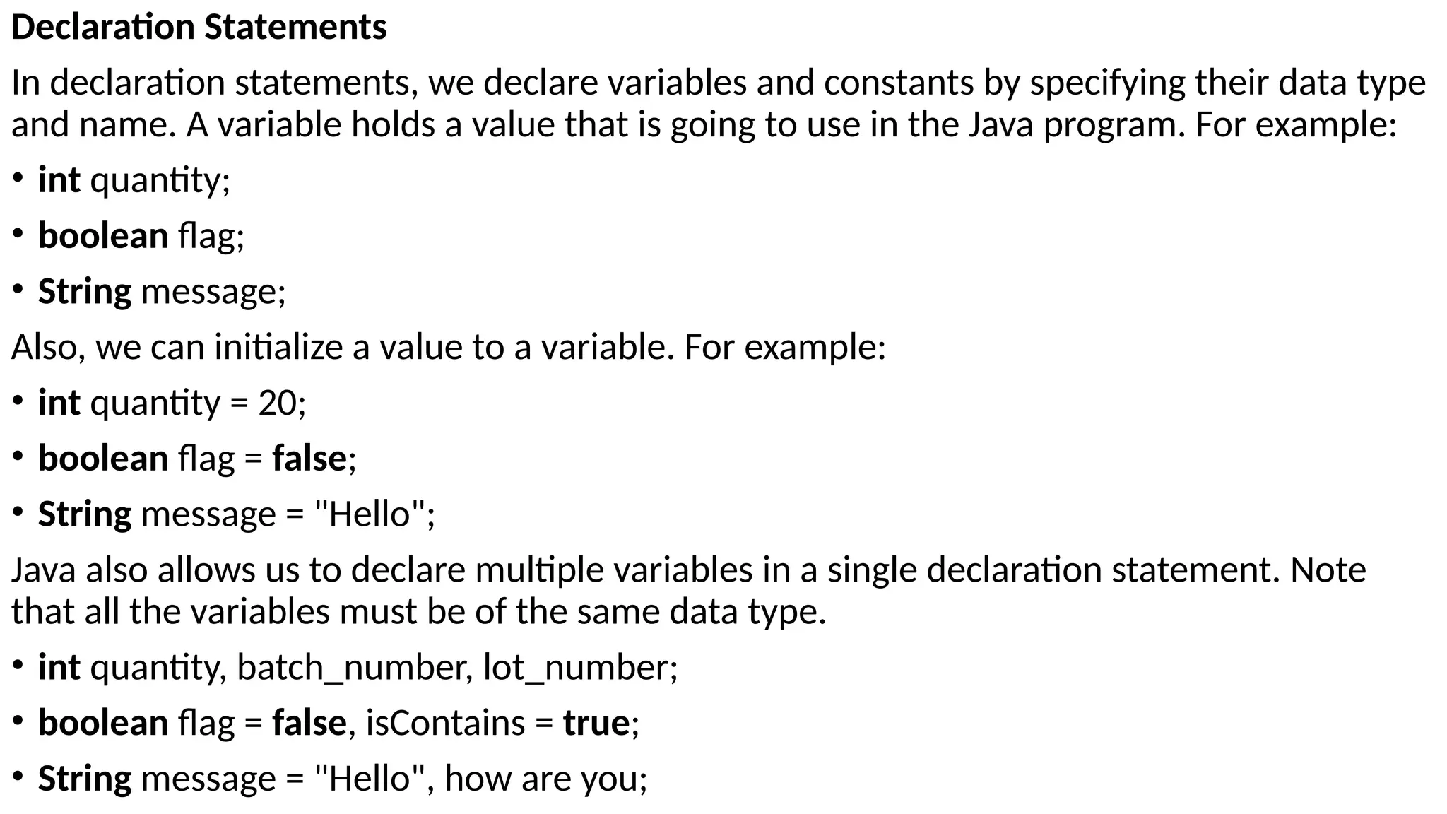 Declaration Statements
In declaration statements, we declare variables and constants by specifying their data type
and name. A variable holds a value that is going to use in the Java program. For example:
• int quantity;
• boolean flag;
• String message;
Also, we can initialize a value to a variable. For example:
• int quantity = 20;
• boolean flag = false;
• String message = "Hello";
Java also allows us to declare multiple variables in a single declaration statement. Note
that all the variables must be of the same data type.
• int quantity, batch_number, lot_number;
• boolean flag = false, isContains = true;
• String message = "Hello", how are you;
 