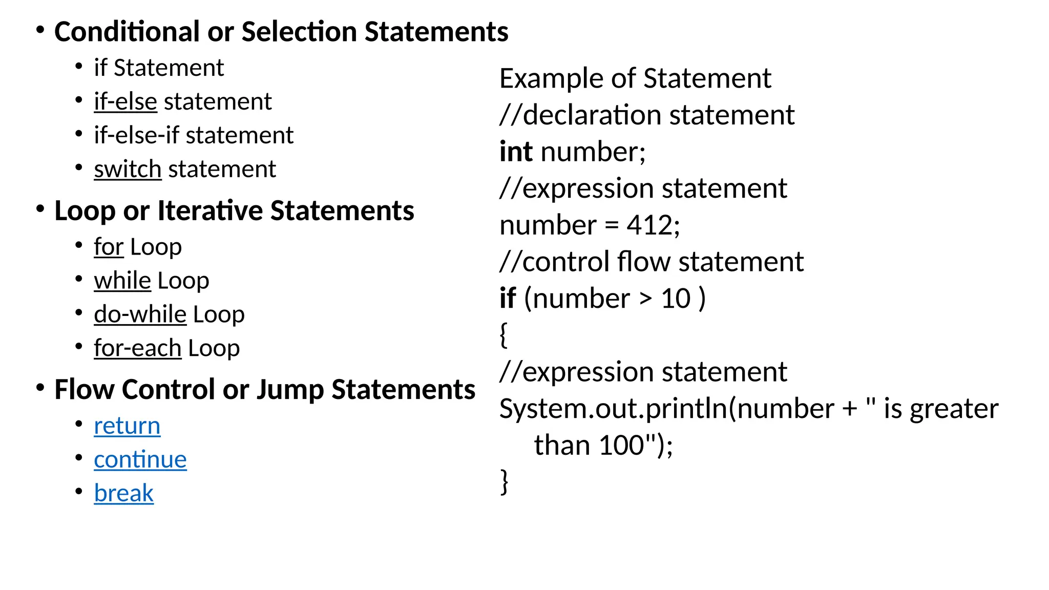 • Conditional or Selection Statements
• if Statement
• if-else statement
• if-else-if statement
• switch statement
• Loop or Iterative Statements
• for Loop
• while Loop
• do-while Loop
• for-each Loop
• Flow Control or Jump Statements
• return
• continue
• break
Example of Statement
//declaration statement
int number;
//expression statement
number = 412;
//control flow statement
if (number > 10 )
{
//expression statement
System.out.println(number + " is greater
than 100");
}
 