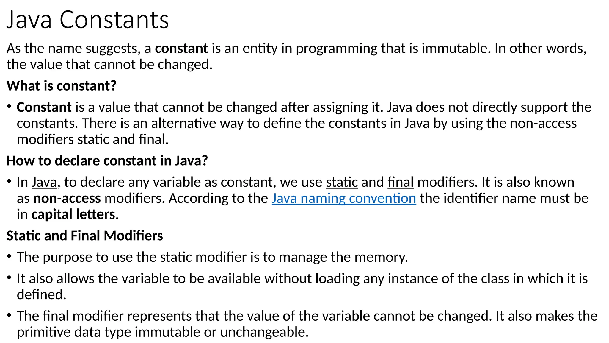 Java Constants
As the name suggests, a constant is an entity in programming that is immutable. In other words,
the value that cannot be changed.
What is constant?
• Constant is a value that cannot be changed after assigning it. Java does not directly support the
constants. There is an alternative way to define the constants in Java by using the non-access
modifiers static and final.
How to declare constant in Java?
• In Java, to declare any variable as constant, we use static and final modifiers. It is also known
as non-access modifiers. According to the Java naming convention the identifier name must be
in capital letters.
Static and Final Modifiers
• The purpose to use the static modifier is to manage the memory.
• It also allows the variable to be available without loading any instance of the class in which it is
defined.
• The final modifier represents that the value of the variable cannot be changed. It also makes the
primitive data type immutable or unchangeable.
 