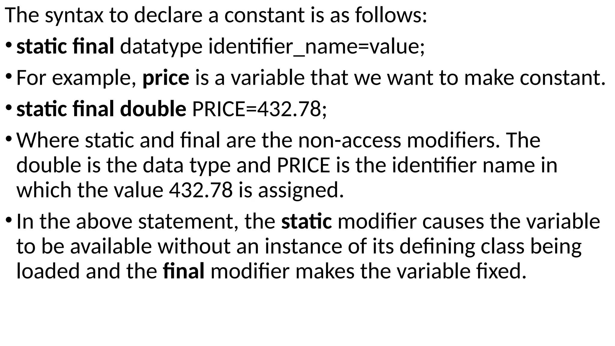The syntax to declare a constant is as follows:
•static final datatype identifier_name=value;
•For example, price is a variable that we want to make constant.
•static final double PRICE=432.78;
•Where static and final are the non-access modifiers. The
double is the data type and PRICE is the identifier name in
which the value 432.78 is assigned.
•In the above statement, the static modifier causes the variable
to be available without an instance of its defining class being
loaded and the final modifier makes the variable fixed.
 