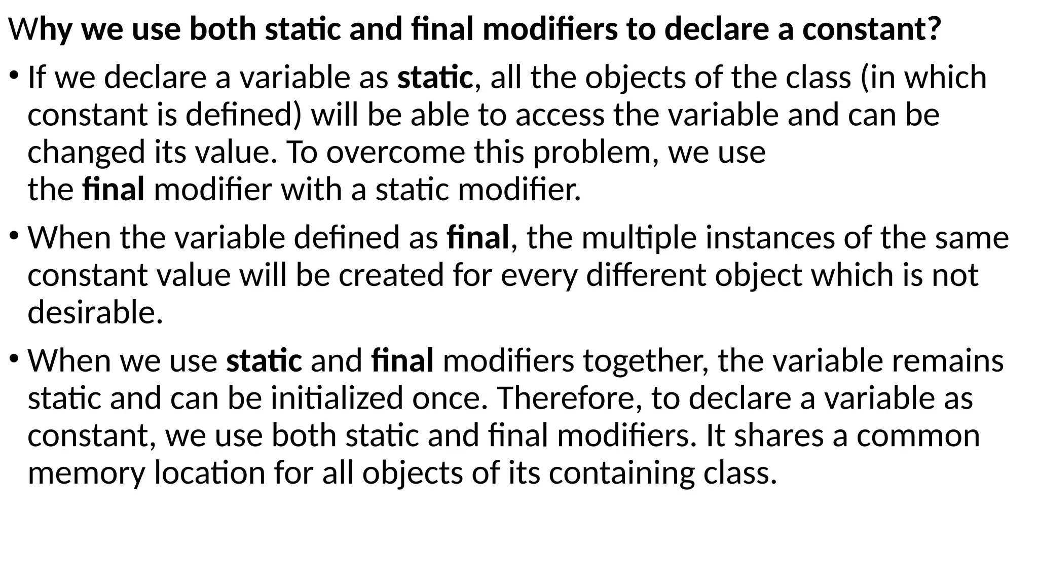 Why we use both static and final modifiers to declare a constant?
• If we declare a variable as static, all the objects of the class (in which
constant is defined) will be able to access the variable and can be
changed its value. To overcome this problem, we use
the final modifier with a static modifier.
• When the variable defined as final, the multiple instances of the same
constant value will be created for every different object which is not
desirable.
• When we use static and final modifiers together, the variable remains
static and can be initialized once. Therefore, to declare a variable as
constant, we use both static and final modifiers. It shares a common
memory location for all objects of its containing class.
 