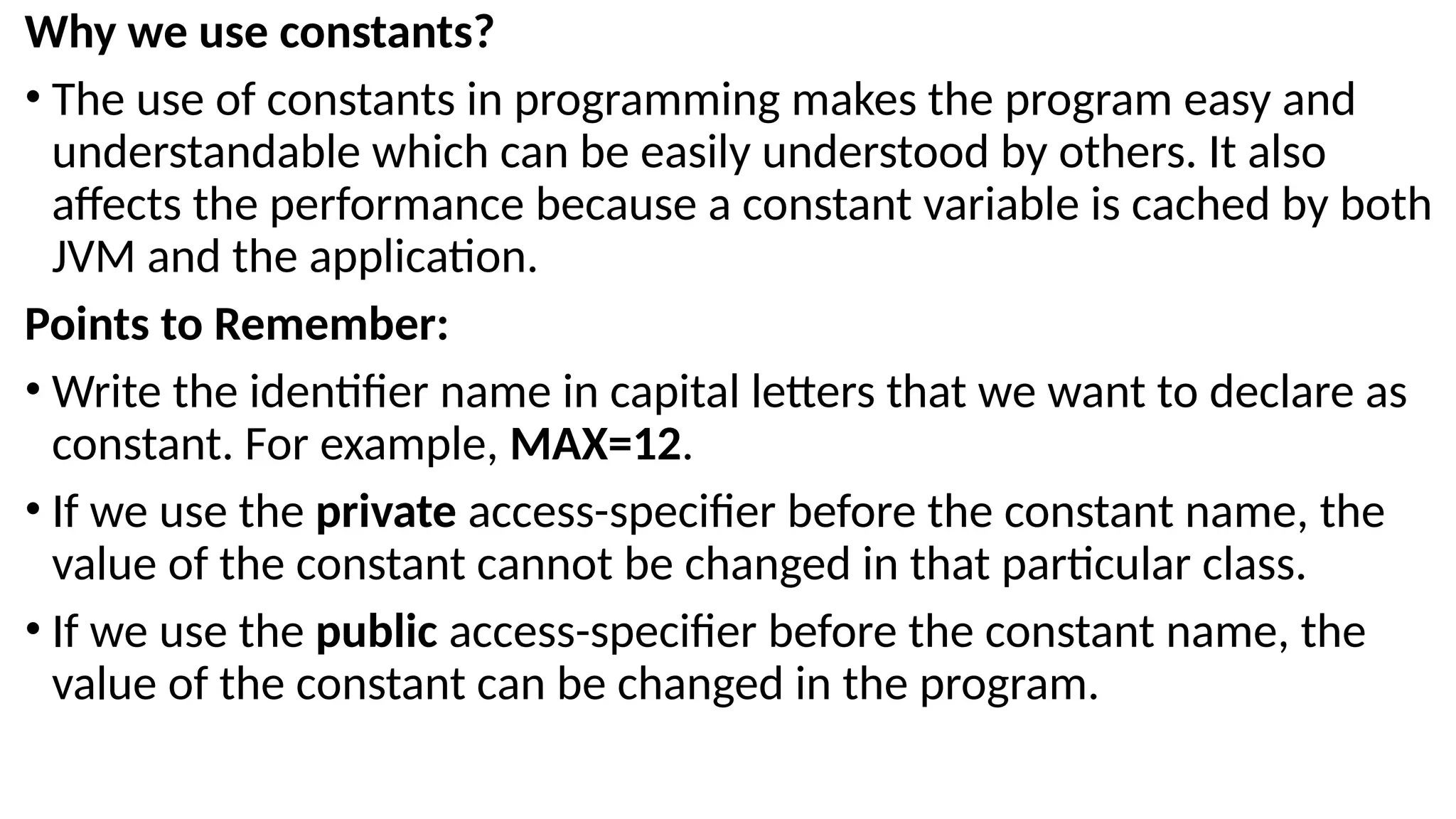 Why we use constants?
• The use of constants in programming makes the program easy and
understandable which can be easily understood by others. It also
affects the performance because a constant variable is cached by both
JVM and the application.
Points to Remember:
• Write the identifier name in capital letters that we want to declare as
constant. For example, MAX=12.
• If we use the private access-specifier before the constant name, the
value of the constant cannot be changed in that particular class.
• If we use the public access-specifier before the constant name, the
value of the constant can be changed in the program.
 