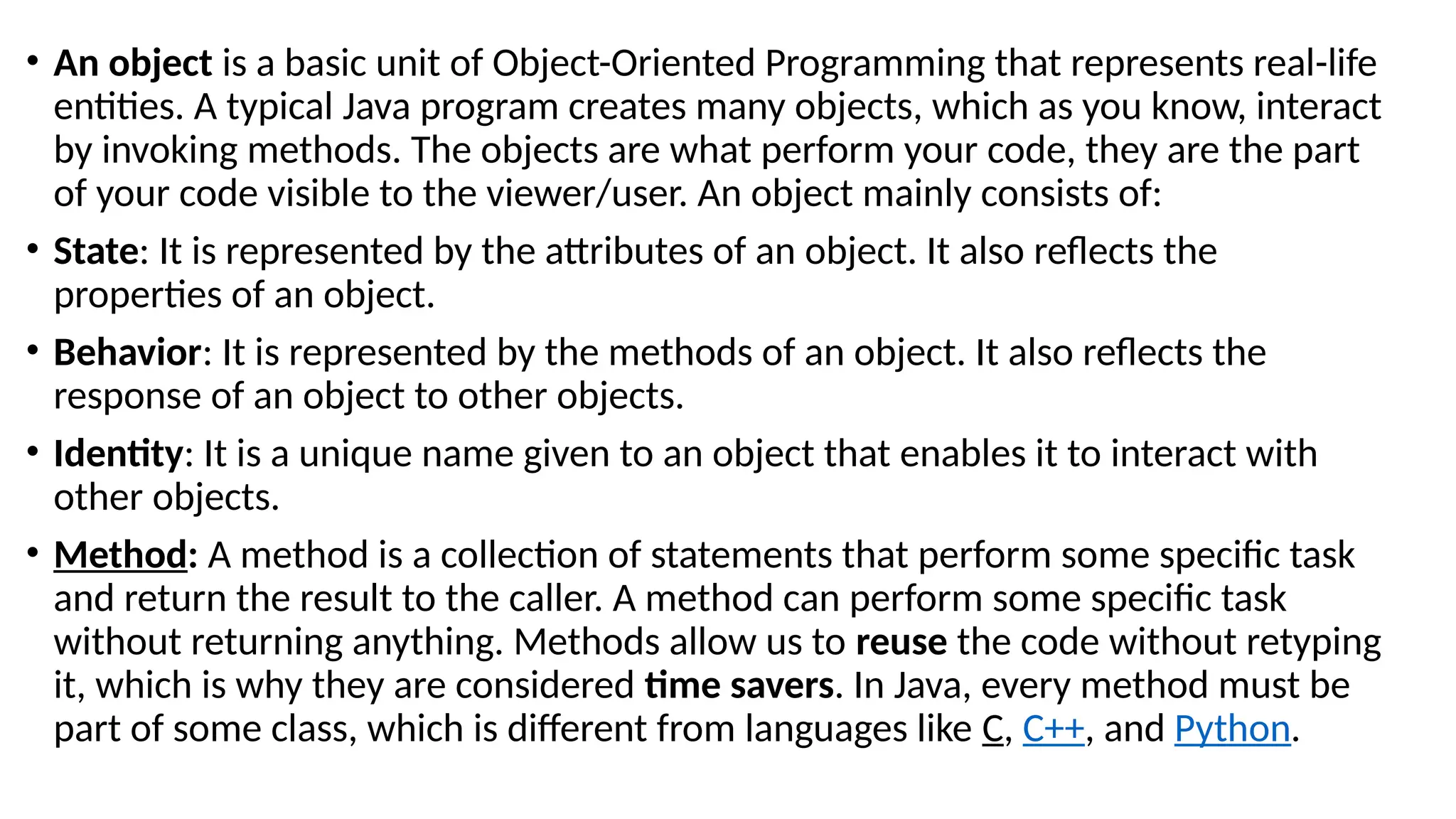 • An object is a basic unit of Object-Oriented Programming that represents real-life
entities. A typical Java program creates many objects, which as you know, interact
by invoking methods. The objects are what perform your code, they are the part
of your code visible to the viewer/user. An object mainly consists of:
• State: It is represented by the attributes of an object. It also reflects the
properties of an object.
• Behavior: It is represented by the methods of an object. It also reflects the
response of an object to other objects.
• Identity: It is a unique name given to an object that enables it to interact with
other objects.
• Method: A method is a collection of statements that perform some specific task
and return the result to the caller. A method can perform some specific task
without returning anything. Methods allow us to reuse the code without retyping
it, which is why they are considered time savers. In Java, every method must be
part of some class, which is different from languages like C, C++, and Python.
 