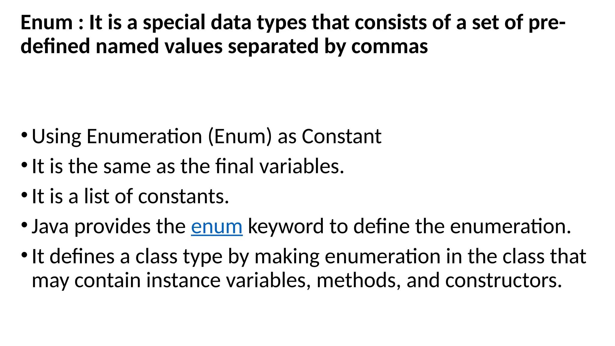 Enum : It is a special data types that consists of a set of pre-
defined named values separated by commas
•Using Enumeration (Enum) as Constant
•It is the same as the final variables.
•It is a list of constants.
•Java provides the enum keyword to define the enumeration.
•It defines a class type by making enumeration in the class that
may contain instance variables, methods, and constructors.
 