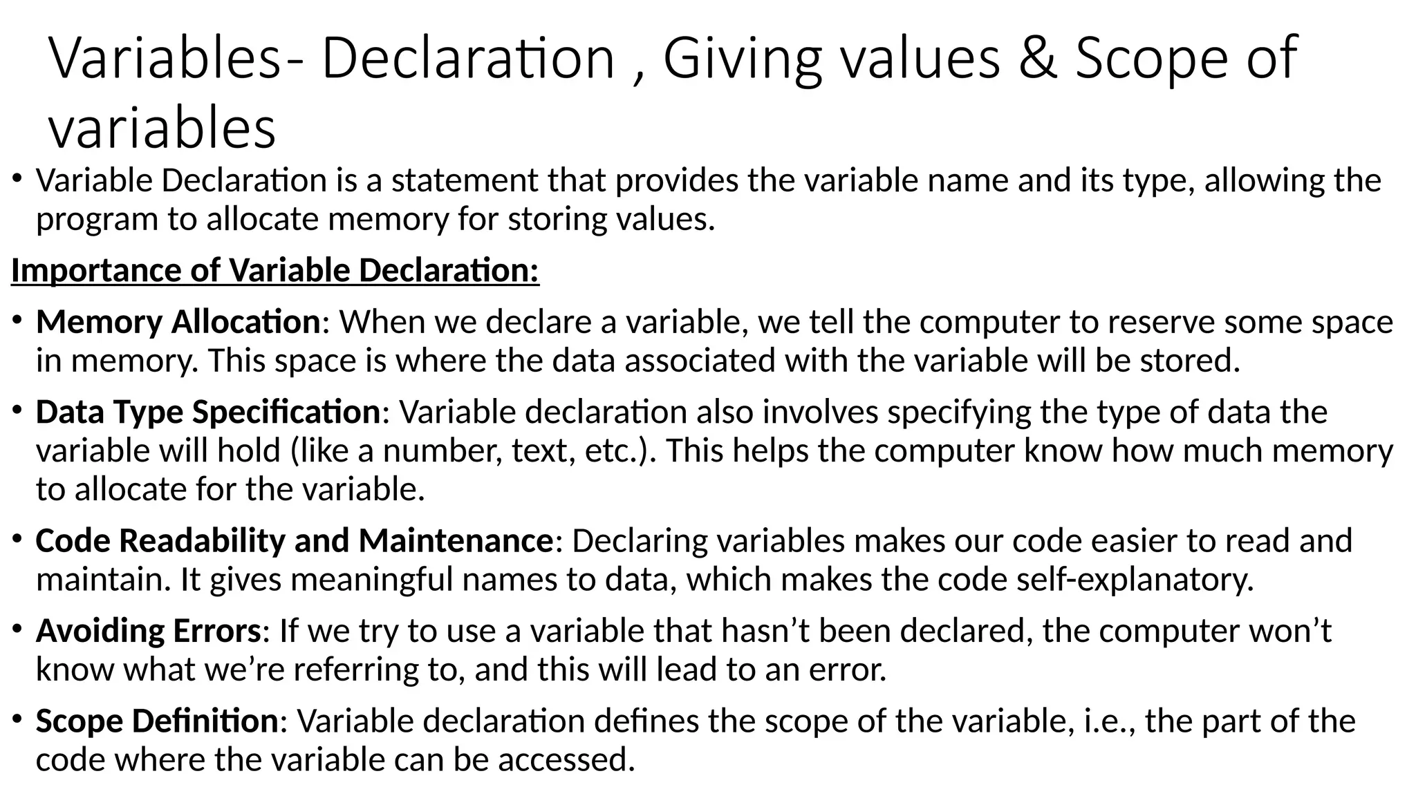 Variables- Declaration , Giving values & Scope of
variables
• Variable Declaration is a statement that provides the variable name and its type, allowing the
program to allocate memory for storing values.
Importance of Variable Declaration:
• Memory Allocation: When we declare a variable, we tell the computer to reserve some space
in memory. This space is where the data associated with the variable will be stored.
• Data Type Specification: Variable declaration also involves specifying the type of data the
variable will hold (like a number, text, etc.). This helps the computer know how much memory
to allocate for the variable.
• Code Readability and Maintenance: Declaring variables makes our code easier to read and
maintain. It gives meaningful names to data, which makes the code self-explanatory.
• Avoiding Errors: If we try to use a variable that hasn’t been declared, the computer won’t
know what we’re referring to, and this will lead to an error.
• Scope Definition: Variable declaration defines the scope of the variable, i.e., the part of the
code where the variable can be accessed.
 