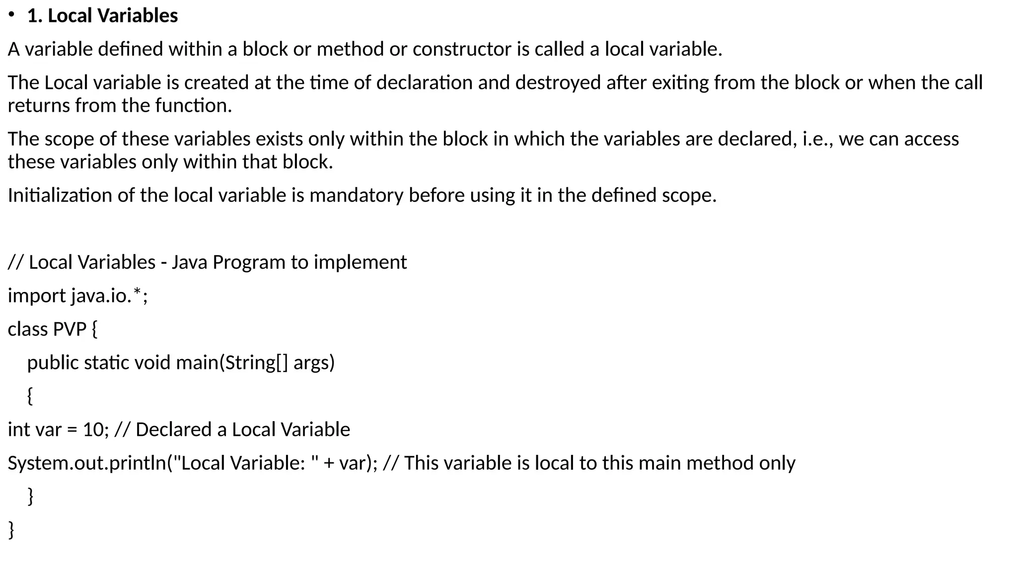 • 1. Local Variables
A variable defined within a block or method or constructor is called a local variable.
The Local variable is created at the time of declaration and destroyed after exiting from the block or when the call
returns from the function.
The scope of these variables exists only within the block in which the variables are declared, i.e., we can access
these variables only within that block.
Initialization of the local variable is mandatory before using it in the defined scope.
// Local Variables - Java Program to implement
import java.io.*;
class PVP {
public static void main(String[] args)
{
int var = 10; // Declared a Local Variable
System.out.println("Local Variable: " + var); // This variable is local to this main method only
}
}
 