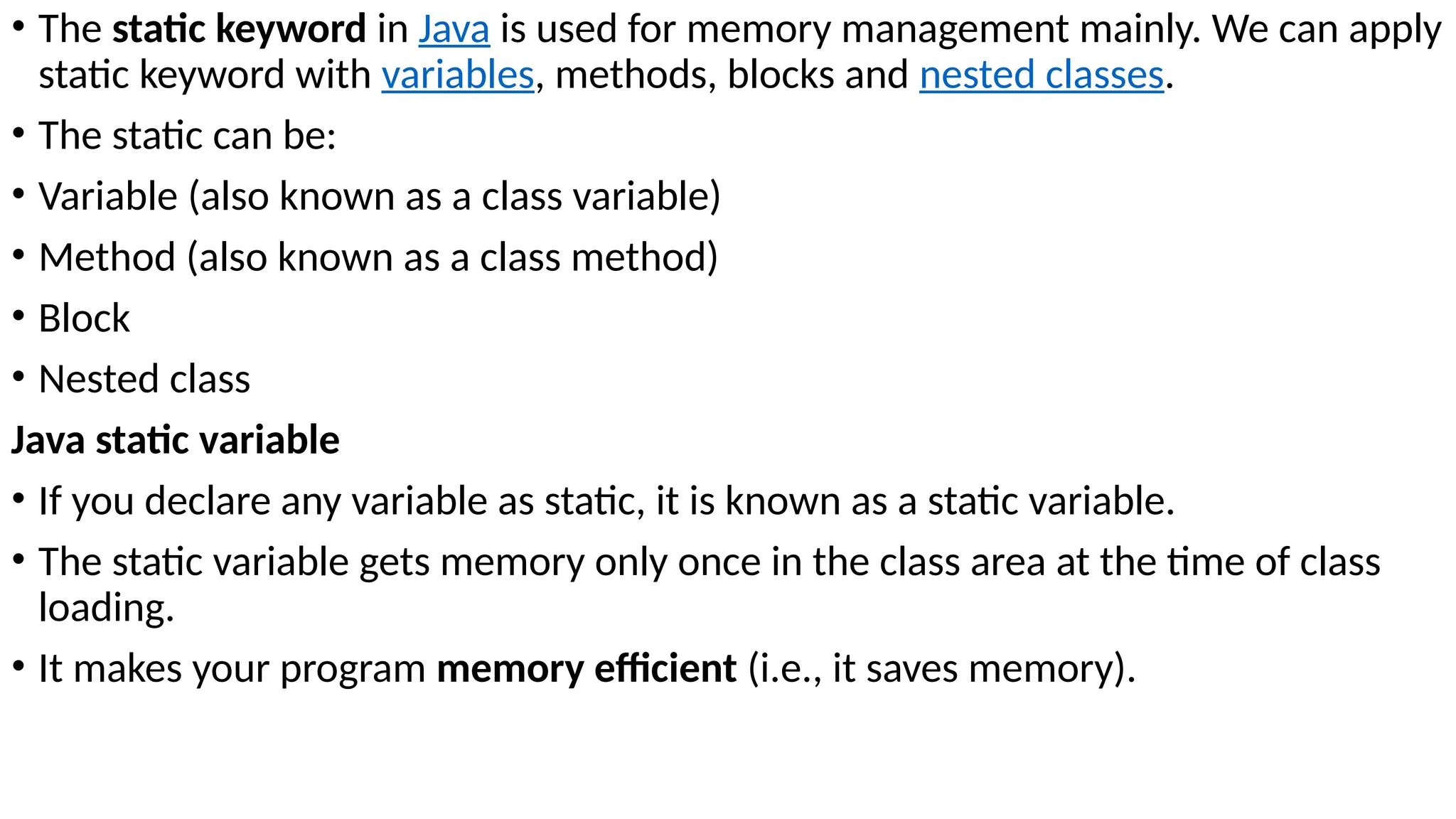 • The static keyword in Java is used for memory management mainly. We can apply
static keyword with variables, methods, blocks and nested classes.
• The static can be:
• Variable (also known as a class variable)
• Method (also known as a class method)
• Block
• Nested class
Java static variable
• If you declare any variable as static, it is known as a static variable.
• The static variable gets memory only once in the class area at the time of class
loading.
• It makes your program memory efficient (i.e., it saves memory).
 