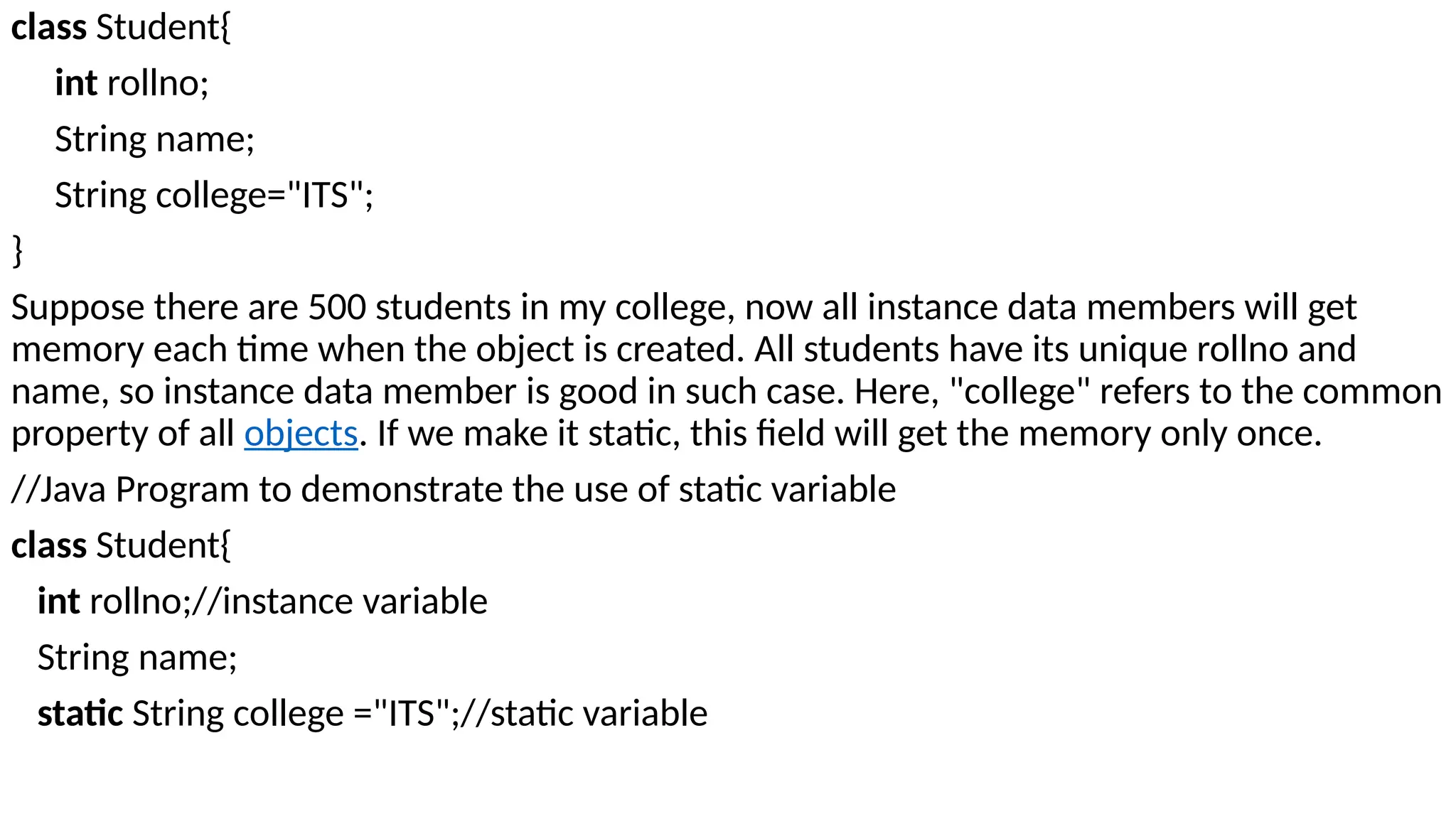 class Student{
int rollno;
String name;
String college="ITS";
}
Suppose there are 500 students in my college, now all instance data members will get
memory each time when the object is created. All students have its unique rollno and
name, so instance data member is good in such case. Here, "college" refers to the common
property of all objects. If we make it static, this field will get the memory only once.
//Java Program to demonstrate the use of static variable
class Student{
int rollno;//instance variable
String name;
static String college ="ITS";//static variable
 