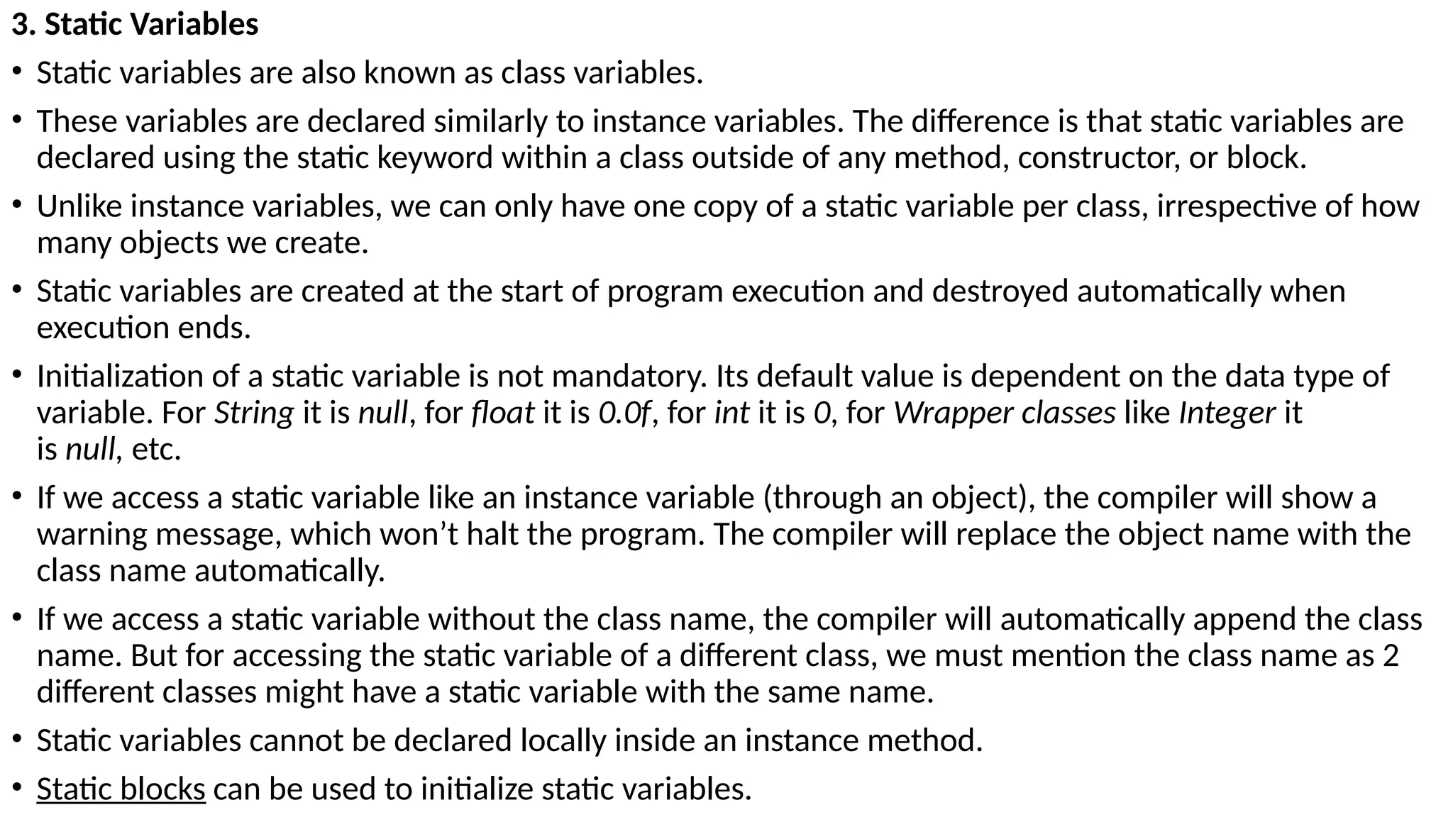 3. Static Variables
• Static variables are also known as class variables.
• These variables are declared similarly to instance variables. The difference is that static variables are
declared using the static keyword within a class outside of any method, constructor, or block.
• Unlike instance variables, we can only have one copy of a static variable per class, irrespective of how
many objects we create.
• Static variables are created at the start of program execution and destroyed automatically when
execution ends.
• Initialization of a static variable is not mandatory. Its default value is dependent on the data type of
variable. For String it is null, for float it is 0.0f, for int it is 0, for Wrapper classes like Integer it
is null, etc.
• If we access a static variable like an instance variable (through an object), the compiler will show a
warning message, which won’t halt the program. The compiler will replace the object name with the
class name automatically.
• If we access a static variable without the class name, the compiler will automatically append the class
name. But for accessing the static variable of a different class, we must mention the class name as 2
different classes might have a static variable with the same name.
• Static variables cannot be declared locally inside an instance method.
• Static blocks can be used to initialize static variables.
 