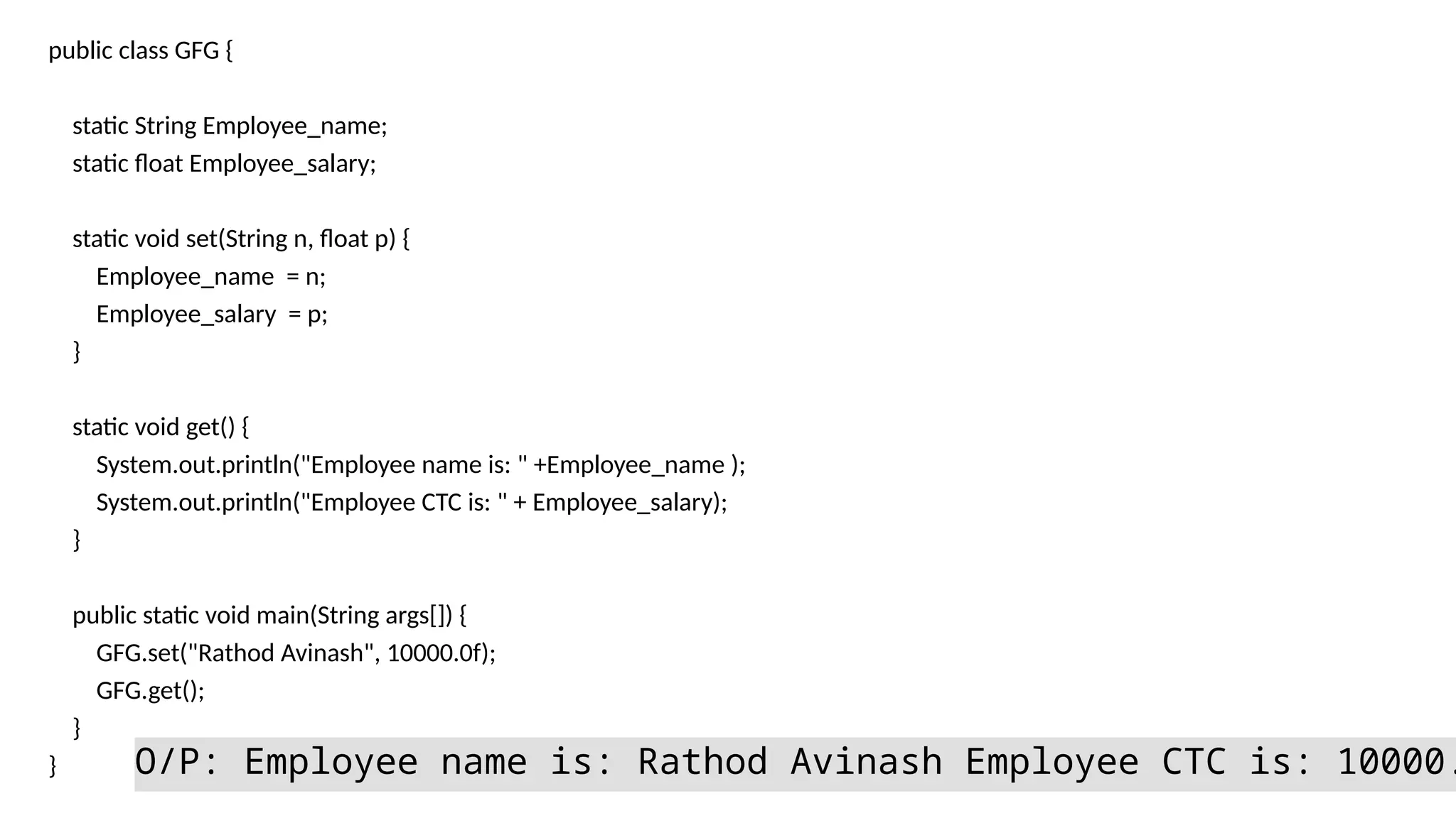 public class GFG {
static String Employee_name;
static float Employee_salary;
static void set(String n, float p) {
Employee_name = n;
Employee_salary = p;
}
static void get() {
System.out.println("Employee name is: " +Employee_name );
System.out.println("Employee CTC is: " + Employee_salary);
}
public static void main(String args[]) {
GFG.set("Rathod Avinash", 10000.0f);
GFG.get();
}
} O/P: Employee name is: Rathod Avinash Employee CTC is: 10000.
 