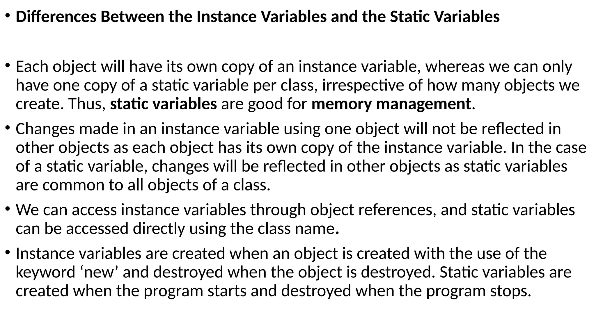 • Differences Between the Instance Variables and the Static Variables
• Each object will have its own copy of an instance variable, whereas we can only
have one copy of a static variable per class, irrespective of how many objects we
create. Thus, static variables are good for memory management.
• Changes made in an instance variable using one object will not be reflected in
other objects as each object has its own copy of the instance variable. In the case
of a static variable, changes will be reflected in other objects as static variables
are common to all objects of a class.
• We can access instance variables through object references, and static variables
can be accessed directly using the class name.
• Instance variables are created when an object is created with the use of the
keyword ‘new’ and destroyed when the object is destroyed. Static variables are
created when the program starts and destroyed when the program stops.
 