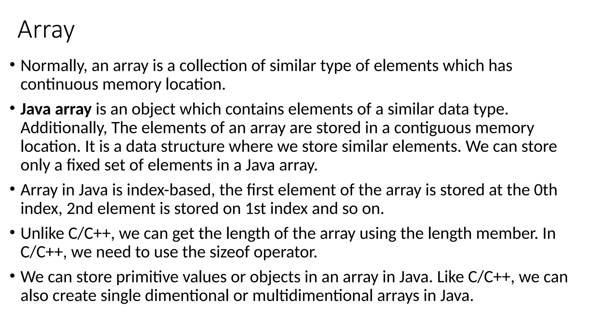 Array
• Normally, an array is a collection of similar type of elements which has
continuous memory location.
• Java array is an object which contains elements of a similar data type.
Additionally, The elements of an array are stored in a contiguous memory
location. It is a data structure where we store similar elements. We can store
only a fixed set of elements in a Java array.
• Array in Java is index-based, the first element of the array is stored at the 0th
index, 2nd element is stored on 1st index and so on.
• Unlike C/C++, we can get the length of the array using the length member. In
C/C++, we need to use the sizeof operator.
• We can store primitive values or objects in an array in Java. Like C/C++, we can
also create single dimentional or multidimentional arrays in Java.
 