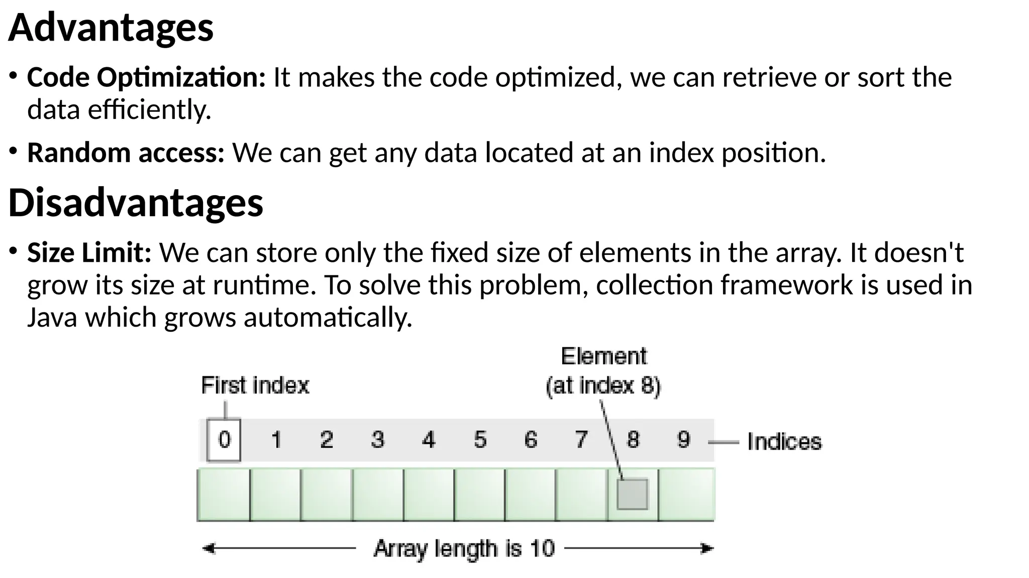 Advantages
• Code Optimization: It makes the code optimized, we can retrieve or sort the
data efficiently.
• Random access: We can get any data located at an index position.
Disadvantages
• Size Limit: We can store only the fixed size of elements in the array. It doesn't
grow its size at runtime. To solve this problem, collection framework is used in
Java which grows automatically.
 