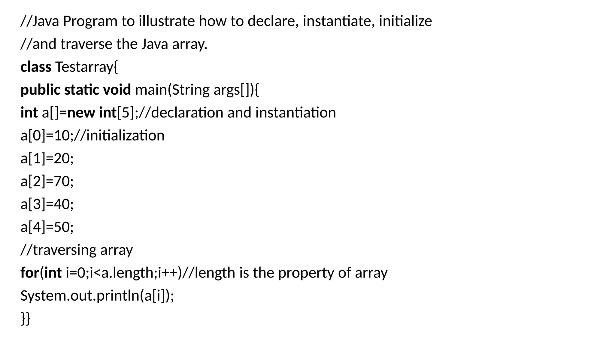 //Java Program to illustrate how to declare, instantiate, initialize
//and traverse the Java array.
class Testarray{
public static void main(String args[]){
int a[]=new int[5];//declaration and instantiation
a[0]=10;//initialization
a[1]=20;
a[2]=70;
a[3]=40;
a[4]=50;
//traversing array
for(int i=0;i<a.length;i++)//length is the property of array
System.out.println(a[i]);
}}
 
