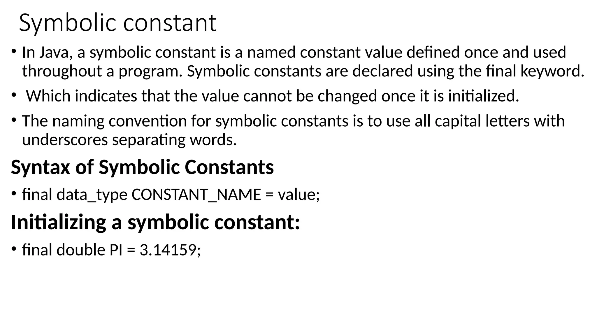 Symbolic constant
• In Java, a symbolic constant is a named constant value defined once and used
throughout a program. Symbolic constants are declared using the final keyword.
• Which indicates that the value cannot be changed once it is initialized.
• The naming convention for symbolic constants is to use all capital letters with
underscores separating words.
Syntax of Symbolic Constants
• final data_type CONSTANT_NAME = value;
Initializing a symbolic constant:
• final double PI = 3.14159;
 