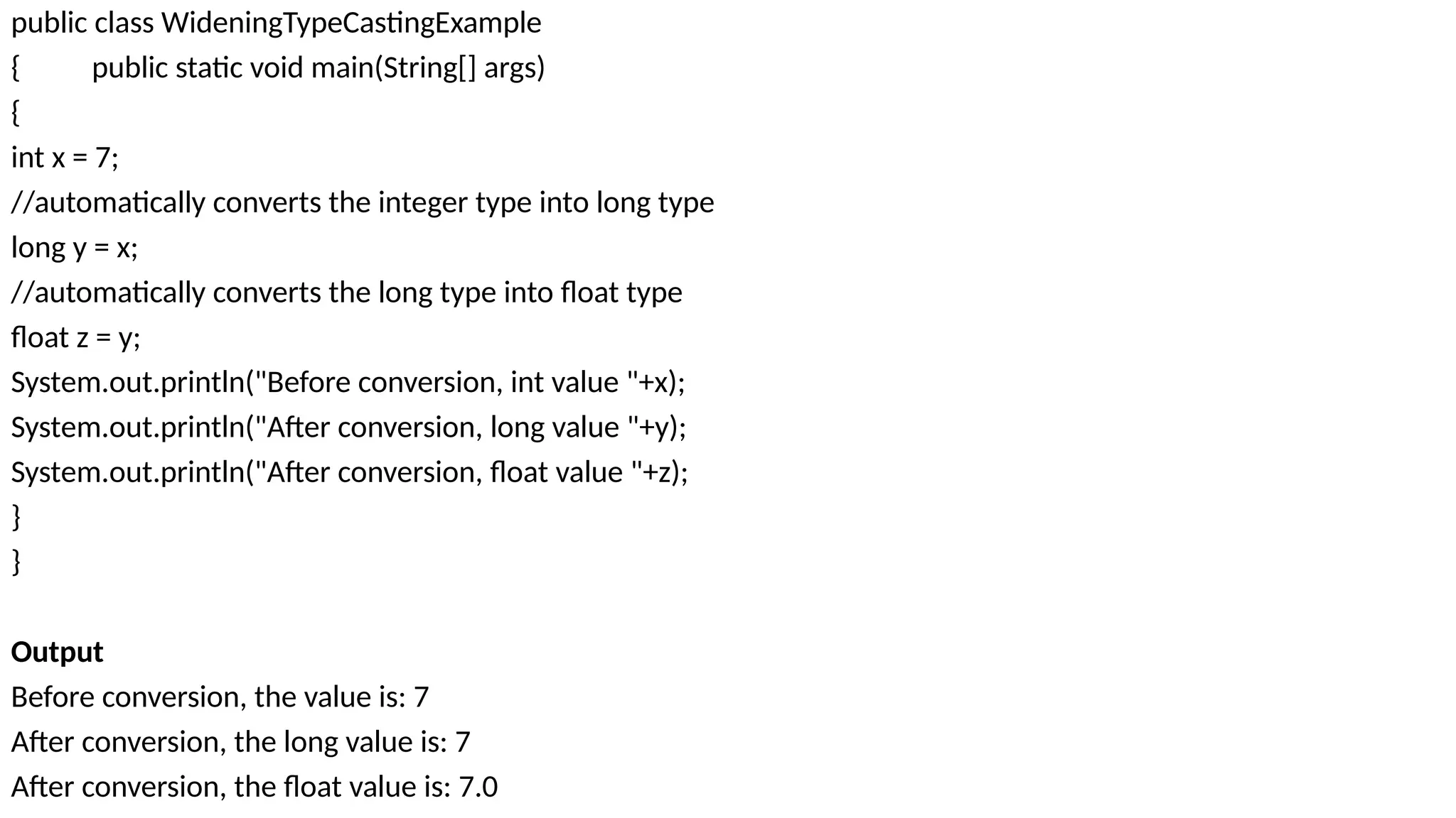 public class WideningTypeCastingExample
{ public static void main(String[] args)
{
int x = 7;
//automatically converts the integer type into long type
long y = x;
//automatically converts the long type into float type
float z = y;
System.out.println("Before conversion, int value "+x);
System.out.println("After conversion, long value "+y);
System.out.println("After conversion, float value "+z);
}
}
Output
Before conversion, the value is: 7
After conversion, the long value is: 7
After conversion, the float value is: 7.0
 