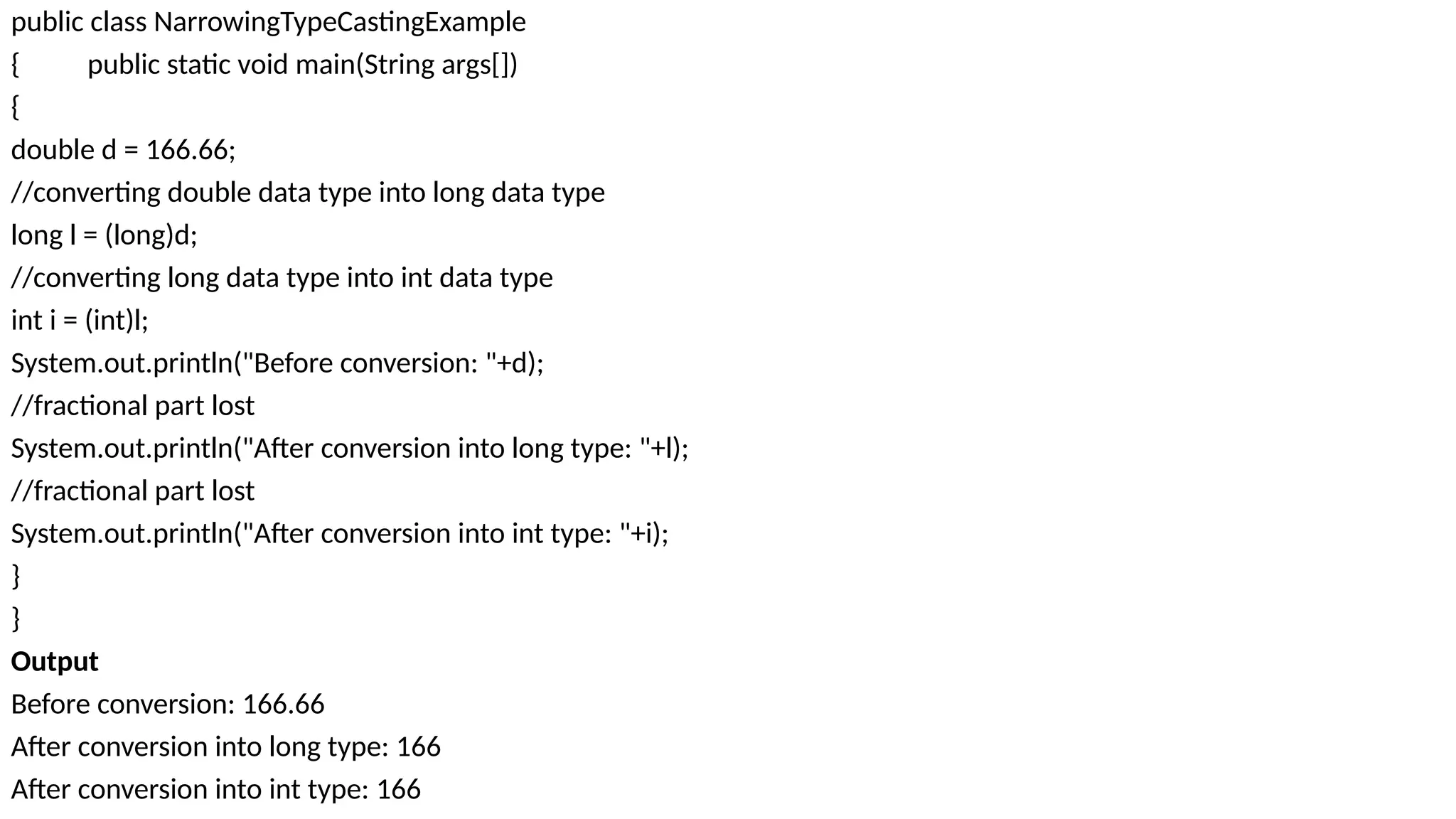 public class NarrowingTypeCastingExample
{ public static void main(String args[])
{
double d = 166.66;
//converting double data type into long data type
long l = (long)d;
//converting long data type into int data type
int i = (int)l;
System.out.println("Before conversion: "+d);
//fractional part lost
System.out.println("After conversion into long type: "+l);
//fractional part lost
System.out.println("After conversion into int type: "+i);
}
}
Output
Before conversion: 166.66
After conversion into long type: 166
After conversion into int type: 166
 