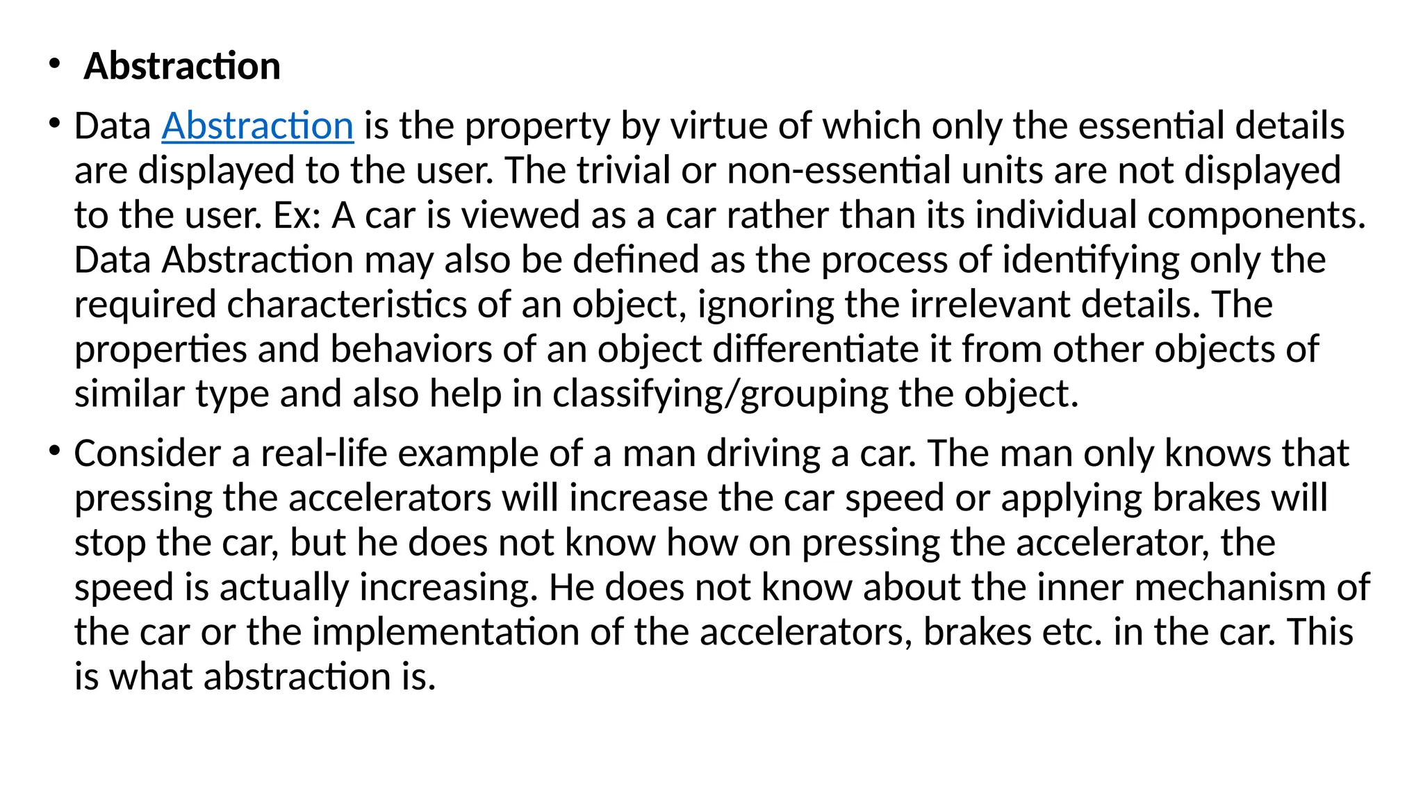 • Abstraction
• Data Abstraction is the property by virtue of which only the essential details
are displayed to the user. The trivial or non-essential units are not displayed
to the user. Ex: A car is viewed as a car rather than its individual components.
Data Abstraction may also be defined as the process of identifying only the
required characteristics of an object, ignoring the irrelevant details. The
properties and behaviors of an object differentiate it from other objects of
similar type and also help in classifying/grouping the object.
• Consider a real-life example of a man driving a car. The man only knows that
pressing the accelerators will increase the car speed or applying brakes will
stop the car, but he does not know how on pressing the accelerator, the
speed is actually increasing. He does not know about the inner mechanism of
the car or the implementation of the accelerators, brakes etc. in the car. This
is what abstraction is.
 