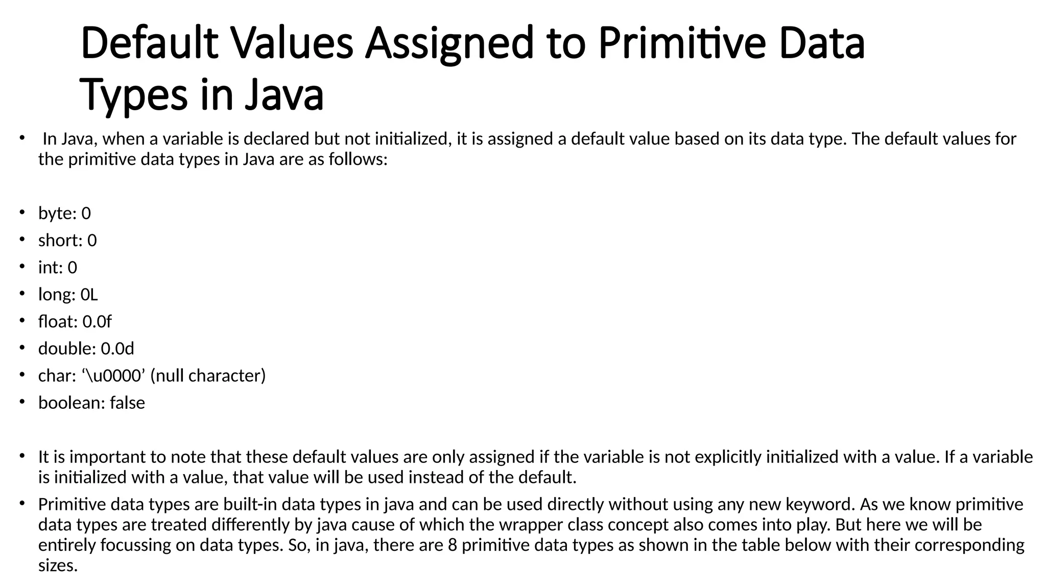 Default Values Assigned to Primitive Data
Types in Java
• In Java, when a variable is declared but not initialized, it is assigned a default value based on its data type. The default values for
the primitive data types in Java are as follows:
• byte: 0
• short: 0
• int: 0
• long: 0L
• float: 0.0f
• double: 0.0d
• char: ‘u0000’ (null character)
• boolean: false
• It is important to note that these default values are only assigned if the variable is not explicitly initialized with a value. If a variable
is initialized with a value, that value will be used instead of the default.
• Primitive data types are built-in data types in java and can be used directly without using any new keyword. As we know primitive
data types are treated differently by java cause of which the wrapper class concept also comes into play. But here we will be
entirely focussing on data types. So, in java, there are 8 primitive data types as shown in the table below with their corresponding
sizes.
 