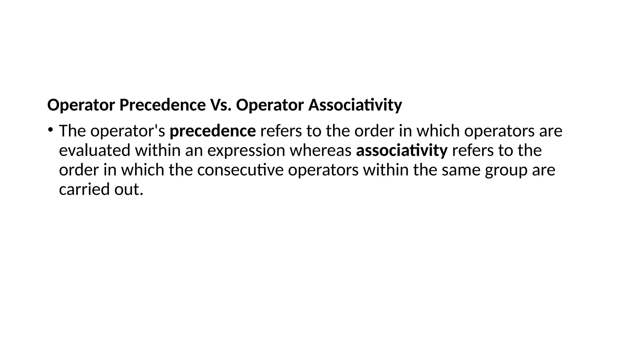Operator Precedence Vs. Operator Associativity
• The operator's precedence refers to the order in which operators are
evaluated within an expression whereas associativity refers to the
order in which the consecutive operators within the same group are
carried out.
 