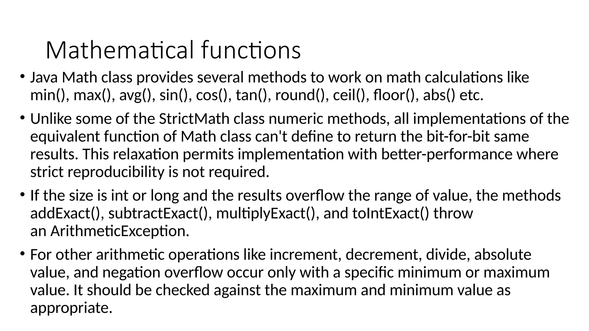 Mathematical functions
• Java Math class provides several methods to work on math calculations like
min(), max(), avg(), sin(), cos(), tan(), round(), ceil(), floor(), abs() etc.
• Unlike some of the StrictMath class numeric methods, all implementations of the
equivalent function of Math class can't define to return the bit-for-bit same
results. This relaxation permits implementation with better-performance where
strict reproducibility is not required.
• If the size is int or long and the results overflow the range of value, the methods
addExact(), subtractExact(), multiplyExact(), and toIntExact() throw
an ArithmeticException.
• For other arithmetic operations like increment, decrement, divide, absolute
value, and negation overflow occur only with a specific minimum or maximum
value. It should be checked against the maximum and minimum value as
appropriate.
 