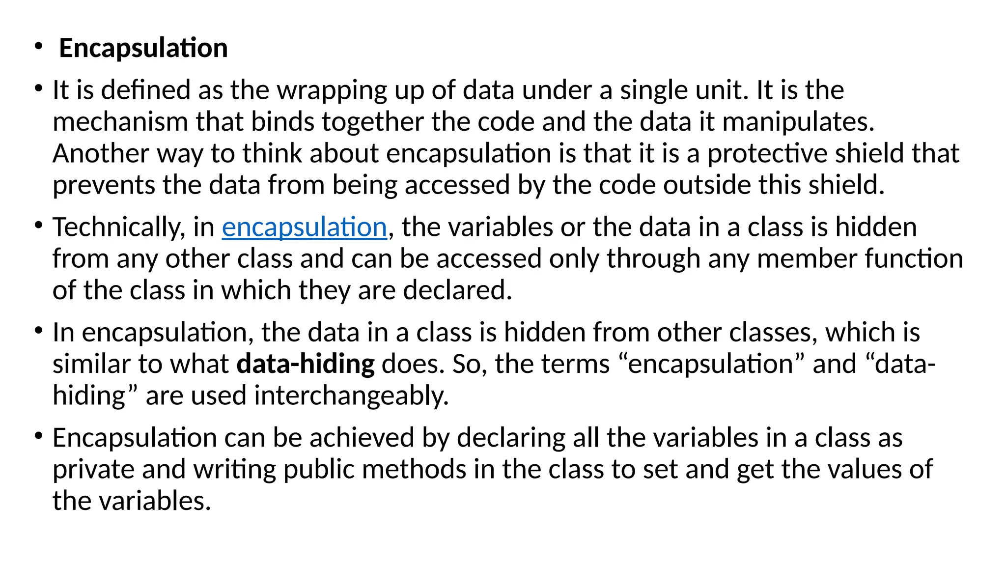 • Encapsulation
• It is defined as the wrapping up of data under a single unit. It is the
mechanism that binds together the code and the data it manipulates.
Another way to think about encapsulation is that it is a protective shield that
prevents the data from being accessed by the code outside this shield.
• Technically, in encapsulation, the variables or the data in a class is hidden
from any other class and can be accessed only through any member function
of the class in which they are declared.
• In encapsulation, the data in a class is hidden from other classes, which is
similar to what data-hiding does. So, the terms “encapsulation” and “data-
hiding” are used interchangeably.
• Encapsulation can be achieved by declaring all the variables in a class as
private and writing public methods in the class to set and get the values of
the variables.
 