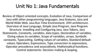 Unit No 1: Java Fundamentals
Review of Object oriented concepts, Evolution of Java, Comparison of
Java with other programming languages, Java features, Java and
World Wide Web, Java Run Time Environment. JVM architecture.
Overview of Java Language, Simple Java Program, Java Program
Structure. Installing and Configuring Java. Java Tokens, Java
Statements, Constants, variables, data types. Declaration of variables,
Giving values to variables, Scope of variables, arrays, Symbolic
constants, Typecasting, Getting values of variables, Standard default
values, Operators, Expressions, Type conversion in expressions,
Operator precedence and associatively, Mathematical functions,
Control statements- Decision making & looping.
 