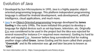 Evolution of Java
• Developed by Sun Microsystems in 1995, Java is a highly popular, object-
oriented programming language. This platform independent programming
language is utilized for Android development, web development, artificial
intelligence, cloud applications, and much more.
• Java is an Object-Oriented programming language developed by James
Gosling in the early 1990s. The team initiated this project to develop a
language for digital devices such as set-top boxes, television, etc. Originally
C++ was considered to be used in the project but the idea was rejected for
several reasons(For instance C++ required more memory). Gosling try hard to
alter and expand C++ , however before long surrendered that for making
another stage called Green. James Gosling and his team called their project
“Greentalk” and its file extension was .gt and later became to known as
“OAK”.
For more information visit to : https://www.javatpoint.com/history-of-java
 