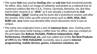 • The name Oak was used by Gosling after an oak tree that remained outside
his office. Also, Oak is an image of solidarity and picked as a national tree of
numerous nations like the U.S.A., France, Germany, Romania, etc. But they
had to later rename it as “JAVA” as it was already a trademark by Oak
Technologies. “JAVA” Gosling and his team did a brainstorm session and after
the session, they came up with several names such as JAVA, DNA, SILK,
RUBY, etc. Java name was decided after much discussion since it was so
unique.
• The name Java originates from a sort of espresso bean, Java. Gosling came
up with this name while having a coffee near his office. Java was created on
the principles like Robust, Portable, Platform Independent, High
Performance, Multithread, etc. and was called one of the Ten Best Products
of 1995 by the TIME MAGAZINE. Currently, Java is used in internet
programming, mobile devices, games, e-business solutions, etc.
 