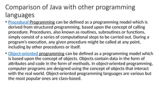 Comparison of Java with other programming
languages
• Procedural Programming can be defined as a programming model which is
derived from structured programming, based upon the concept of calling
procedure. Procedures, also known as routines, subroutines or functions,
simply consist of a series of computational steps to be carried out. During a
program’s execution, any given procedure might be called at any point,
including by other procedures or itself.
• Object-oriented programming can be defined as a programming model which
is based upon the concept of objects. Objects contain data in the form of
attributes and code in the form of methods. In object-oriented programming,
computer programs are designed using the concept of objects that interact
with the real world. Object-oriented programming languages are various but
the most popular ones are class-based.
 