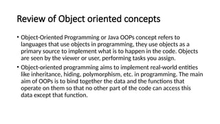 Review of Object oriented concepts
• Object-Oriented Programming or Java OOPs concept refers to
languages that use objects in programming, they use objects as a
primary source to implement what is to happen in the code. Objects
are seen by the viewer or user, performing tasks you assign.
• Object-oriented programming aims to implement real-world entities
like inheritance, hiding, polymorphism, etc. in programming. The main
aim of OOPs is to bind together the data and the functions that
operate on them so that no other part of the code can access this
data except that function.
 