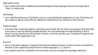 High-performance
• Java is faster than other traditional interpreted programming languages because Java bytecode is
"close" to native code.
Distributed
• Java is distributed because it facilitates users to create distributed applications in Java. This feature of
Java makes us able to access files by calling the methods from any machine on the internet.
Multi-threaded
• A thread is like a separate program, executing concurrently. We can write Java programs that deal with
many tasks at once by defining multiple threads. The main advantage of multi-threading is that it
doesn't occupy memory for each thread. It shares a common memory area. Threads are important for
multi-media, Web applications, etc.
Dynamic
• Java is a dynamic language. It supports the dynamic loading of classes. It means classes are loaded on
demand. It also supports functions from its native languages, i.e., C and C++.
• Java supports dynamic compilation and automatic memory management (garbage collection).
 