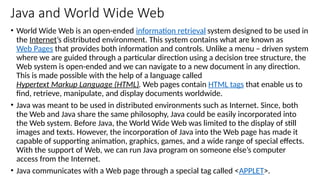 Java and World Wide Web
• World Wide Web is an open-ended information retrieval system designed to be used in
the Internet’s distributed environment. This system contains what are known as
Web Pages that provides both information and controls. Unlike a menu – driven system
where we are guided through a particular direction using a decision tree structure, the
Web system is open-ended and we can navigate to a new document in any direction.
This is made possible with the help of a language called
Hypertext Markup Language (HTML). Web pages contain HTML tags that enable us to
find, retrieve, manipulate, and display documents worldwide.
• Java was meant to be used in distributed environments such as Internet. Since, both
the Web and Java share the same philosophy, Java could be easily incorporated into
the Web system. Before Java, the World Wide Web was limited to the display of still
images and texts. However, the incorporation of Java into the Web page has made it
capable of supporting animation, graphics, games, and a wide range of special effects.
With the support of Web, we can run Java program on someone else’s computer
access from the Internet.
• Java communicates with a Web page through a special tag called <APPLET>.
 