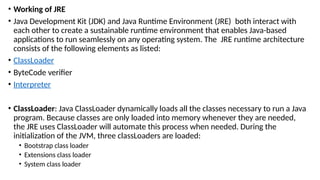 • Working of JRE
• Java Development Kit (JDK) and Java Runtime Environment (JRE) both interact with
each other to create a sustainable runtime environment that enables Java-based
applications to run seamlessly on any operating system. The JRE runtime architecture
consists of the following elements as listed:
• ClassLoader
• ByteCode verifier
• Interpreter
• ClassLoader: Java ClassLoader dynamically loads all the classes necessary to run a Java
program. Because classes are only loaded into memory whenever they are needed,
the JRE uses ClassLoader will automate this process when needed. During the
initialization of the JVM, three classLoaders are loaded:
• Bootstrap class loader
• Extensions class loader
• System class loader
 