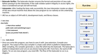 • Bytecode Verifier: The bytecode checker ensures the format and precision of Java code
before passing it to the interpreter. If the code violates system integrity or access rights, the
class is considered corrupt and will not load.
• Interpreter: After loading the byte code successfully, the Java interpreter creates an object
of the Java virtual machine that allows the Java program to run natively on the underlying
machine.
• JRE has an object of JVM with it, development tools, and library classes.
// Java class
class hello{
// Main driver method
public static void main(String[] args) {
// Print statement
System.out.println(“Hello World");
}
}
• O/p - Hello World
• Once you write this program, you have to save it with .java extension. Compile your
program. The output of the Java compiler is a byte-code which is platform independent.
After compiling, the compiler generates a .class file which has the bytecode. The bytecode is
platform independent and runs on any device having the JRE. From here, the work of JRE
begins. To run any Java program, you need JRE. The flow of the bytecode to run is as
diagram:
 