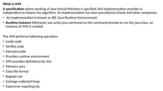 What is JVM
A specification where working of Java Virtual Machine is specified. But implementation provider is
independent to choose the algorithm. Its implementation has been provided by Oracle and other companies.
• Its implementation is known as JRE (Java Runtime Environment).
• Runtime Instance Whenever you write java command on the command prompt to run the java class, an
instance of JVM is created.
The JVM performs following operation:
• Loads code
• Verifies code
• Executes code
• Provides runtime environment
• JVM provides definitions for the:
• Memory area
• Class file format
• Register set
• Garbage-collected heap
• Fatal error reporting etc.
 