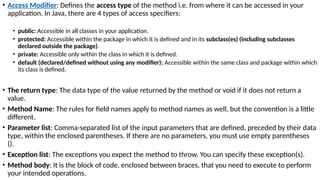 • Access Modifier: Defines the access type of the method i.e. from where it can be accessed in your
application. In Java, there are 4 types of access specifiers:
• public: Accessible in all classes in your application.
• protected: Accessible within the package in which it is defined and in its subclass(es) (including subclasses
declared outside the package).
• private: Accessible only within the class in which it is defined.
• default (declared/defined without using any modifier): Accessible within the same class and package within which
its class is defined.
• The return type: The data type of the value returned by the method or void if it does not return a
value.
• Method Name: The rules for field names apply to method names as well, but the convention is a little
different.
• Parameter list: Comma-separated list of the input parameters that are defined, preceded by their data
type, within the enclosed parentheses. If there are no parameters, you must use empty parentheses
().
• Exception list: The exceptions you expect the method to throw. You can specify these exception(s).
• Method body: It is the block of code, enclosed between braces, that you need to execute to perform
your intended operations.
 