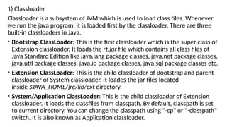 1) Classloader
Classloader is a subsystem of JVM which is used to load class files. Whenever
we run the java program, it is loaded first by the classloader. There are three
built-in classloaders in Java.
• Bootstrap ClassLoader: This is the first classloader which is the super class of
Extension classloader. It loads the rt.jar file which contains all class files of
Java Standard Edition like java.lang package classes, java.net package classes,
java.util package classes, java.io package classes, java.sql package classes etc.
• Extension ClassLoader: This is the child classloader of Bootstrap and parent
classloader of System classloader. It loades the jar files located
inside $JAVA_HOME/jre/lib/ext directory.
• System/Application ClassLoader: This is the child classloader of Extension
classloader. It loads the classfiles from classpath. By default, classpath is set
to current directory. You can change the classpath using "-cp" or "-classpath"
switch. It is also known as Application classloader.
 
