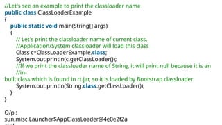 //Let's see an example to print the classloader name
public class ClassLoaderExample
{
public static void main(String[] args)
{
// Let's print the classloader name of current class.
//Application/System classloader will load this class
Class c=ClassLoaderExample.class;
System.out.println(c.getClassLoader());
//If we print the classloader name of String, it will print null because it is an
//in-
built class which is found in rt.jar, so it is loaded by Bootstrap classloader
System.out.println(String.class.getClassLoader());
}
}
O/p :
sun.misc.Launcher$AppClassLoader@4e0e2f2a
 