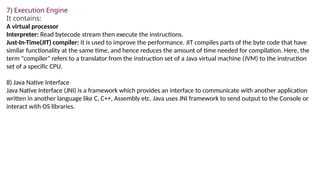 7) Execution Engine
It contains:
A virtual processor
Interpreter: Read bytecode stream then execute the instructions.
Just-In-Time(JIT) compiler: It is used to improve the performance. JIT compiles parts of the byte code that have
similar functionality at the same time, and hence reduces the amount of time needed for compilation. Here, the
term "compiler" refers to a translator from the instruction set of a Java virtual machine (JVM) to the instruction
set of a specific CPU.
8) Java Native Interface
Java Native Interface (JNI) is a framework which provides an interface to communicate with another application
written in another language like C, C++, Assembly etc. Java uses JNI framework to send output to the Console or
interact with OS libraries.
 