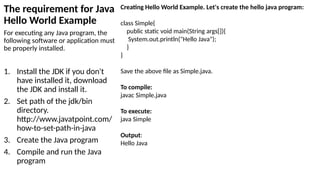 The requirement for Java
Hello World Example
For executing any Java program, the
following software or application must
be properly installed.
1. Install the JDK if you don't
have installed it, download
the JDK and install it.
2. Set path of the jdk/bin
directory.
http://www.javatpoint.com/
how-to-set-path-in-java
3. Create the Java program
4. Compile and run the Java
program
Creating Hello World Example. Let's create the hello java program:
class Simple{
public static void main(String args[]){
System.out.println("Hello Java");
}
}
Save the above file as Simple.java.
To compile:
javac Simple.java
To execute:
java Simple
Output:
Hello Java
 