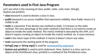 Parameters used in First Java Program
Let's see what is the meaning of class, public, static, void, main, String[],
System.out.println().
• class keyword is used to declare a class in Java.
• public keyword is an access modifier that represents visibility. Here Public means it is
visible to all.
• static is a keyword. If we declare any method as static, it is known as the static
method. The core advantage of the static method is that there is no need to create an
object to invoke the static method. The main() method is executed by the JVM, so it
doesn't require creating an object to invoke the main() method. So, it saves memory.
• void is the return type of the method. It means it doesn't return any value.
• main represents the starting point of the program.
• String[] args or String args[] is used for command line argument.
• System.out.println() is used to print statement. Here, System is a class, out is an
object of the PrintStream class, println() is a method of the PrintStream class.
 