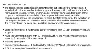 Documentation Section
• The documentation section is an important section but optional for a Java program. It
includes basic information about a Java program. The information includes the author's
name, date of creation, version, program name, company name, and description of the
program. It improves the readability of the program. Whatever we write in the
documentation section, the Java compiler ignores the statements during the execution of
the program. To write the statements in the documentation section, we use comments.
The comments may be single-line, multi-line, and documentation comments.
• Single-line Comment: It starts with a pair of forwarding slash (//). For example: //First Java
Program
• Multi-line Comment: It starts with a /* and ends with */. We write between these two
symbols. For example: /*It is an example of
• multiline comment*/
• Documentation Comment: It starts with the delimiter (/**) and ends with */. For example:
• /**It is an example of documentation comment*/
 