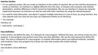 Interface Section
• It is an optional section. We can create an interface in this section if required. We use the interface keyword to
create an interface. An interface is a slightly different from the class. It contains only constants and method
declarations. Another difference is that it cannot be instantiated. We can use interface in classes by using the
implements keyword. An interface can also be used with other interfaces by using the extends keyword.
• It is used for total abstraction. Java doesn’t support multiple inheritance in case of class, by using interface. Any
class extends only one class but any class can implement infinite no.of interfaces.
• For example:
interface car
{ void start(); void stop(); }
Class Definition
In this section, we define the class. It is vital part of a Java program. Without the class, we cannot create any Java
program. A Java program may perform more than one class definition. We use the class keyword to define the
class. The class is a blueprint of a Java program. It contains information about user-defined methods, variables,
and constants. Every Java program has at least one class that contains the main() method.
For example:
class Student //class definition
{ }
 