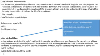 Class Variables and Constants
• In this section, we define variables and constants that are to be used later in the program. In a Java program, the
variables and constants are defined just after the class definition. The variables and constants store values of the
parameters. It is used during the execution of the program. We can also decide and define the scope of variables
by using the modifiers. It defines the life of the variables.
• For example:
class Student //class definition
{
String sname; //variable
int id;
double percentage;
}
Main Method Class
In this section, we define the main() method. It is essential for all Java programs. Because the execution of all Java
programs starts from the main() method. In other words, it is an entry point of the class. It must be inside the class.
Inside the main method, we create objects and call the methods. We use the following statement to define the
main() method:
public static void main(String args[])
{ }
public class Student //class definition
{
public static void main(String args[])
{
//statements
} }
 