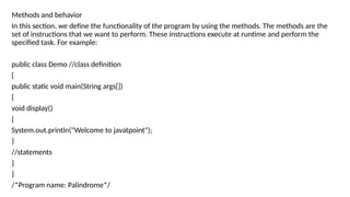 Methods and behavior
In this section, we define the functionality of the program by using the methods. The methods are the
set of instructions that we want to perform. These instructions execute at runtime and perform the
specified task. For example:
public class Demo //class definition
{
public static void main(String args[])
{
void display()
{
System.out.println("Welcome to javatpoint");
}
//statements
}
}
/*Program name: Palindrome*/
 